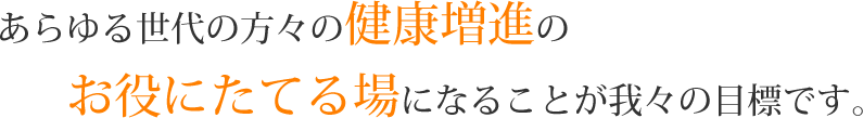 あらゆる世代の方々の健康増進のお役にたてる場になることが我々の目標です。