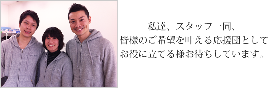 私達、スタッフ一同、皆様のご希望を叶える応援団としてお役に立てる様お待ちしています。